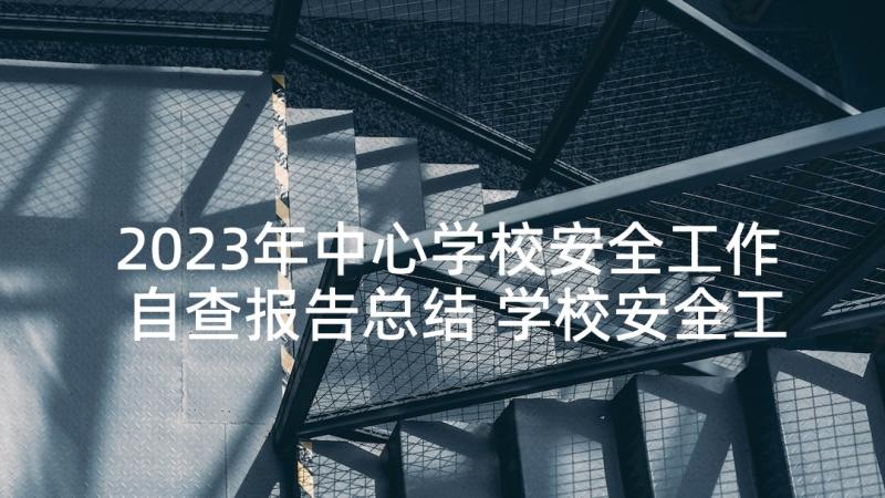 2023年中心学校安全工作自查报告总结 学校安全工作自查报告(大全10篇)