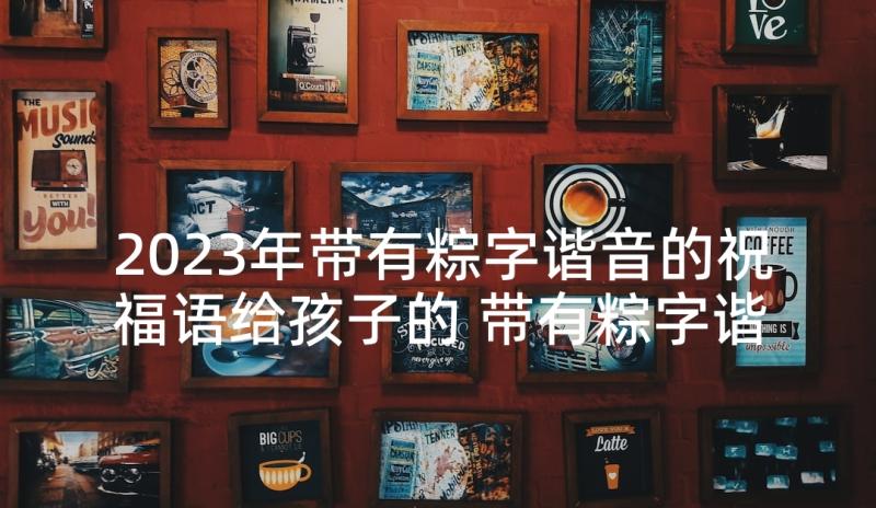 2023年带有粽字谐音的祝福语给孩子的 带有粽字谐音的祝福语(精选5篇)