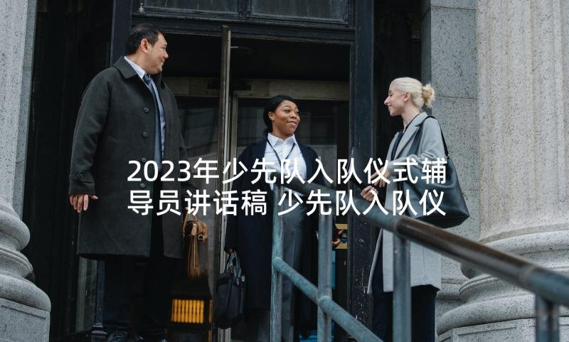 2023年少先队入队仪式辅导员讲话稿 少先队入队仪式辅导员发言稿(大全5篇)