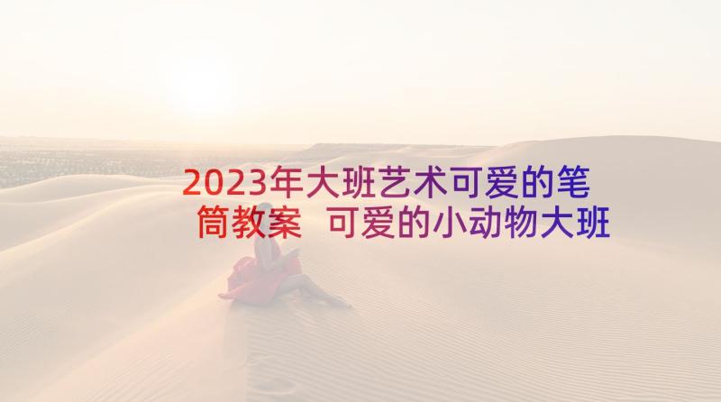 2023年大班艺术可爱的笔筒教案 可爱的小动物大班教案(优质5篇)