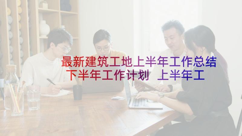 最新建筑工地上半年工作总结下半年工作计划 上半年工作总结及下半年工作计划(优秀7篇)