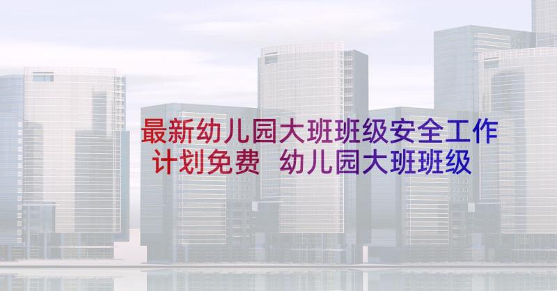 最新幼儿园大班班级安全工作计划免费 幼儿园大班班级安全教育工作计划(实用5篇)