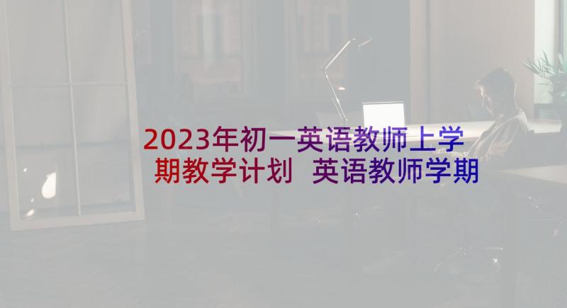 2023年初一英语教师上学期教学计划 英语教师学期教学计划(汇总7篇)