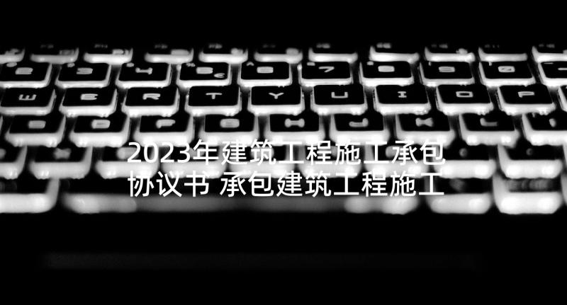 2023年建筑工程施工承包协议书 承包建筑工程施工协议(精选5篇)