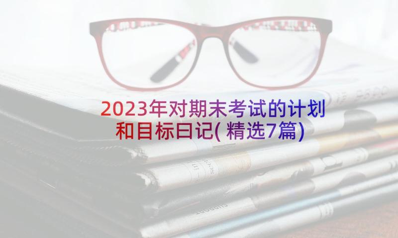 2023年对期末考试的计划和目标曰记(精选7篇)