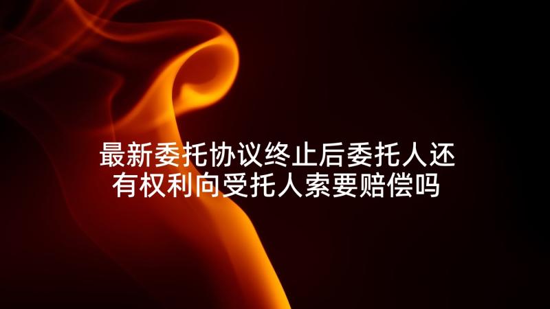 最新委托协议终止后委托人还有权利向受托人索要赔偿吗(优质5篇)