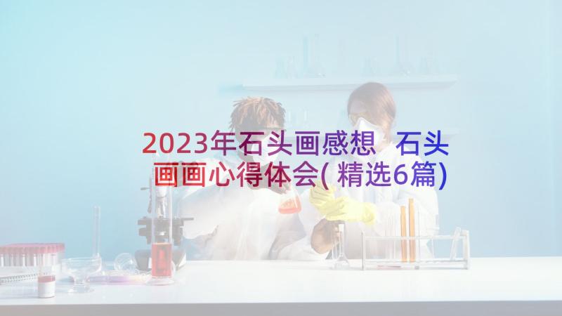 2023年石头画感想 石头画画心得体会(精选6篇)