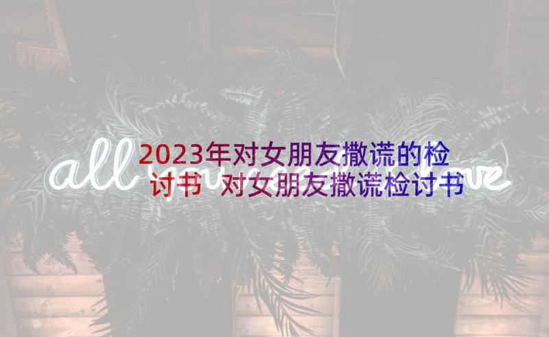 2023年对女朋友撒谎的检讨书 对女朋友撒谎检讨书(优质10篇)