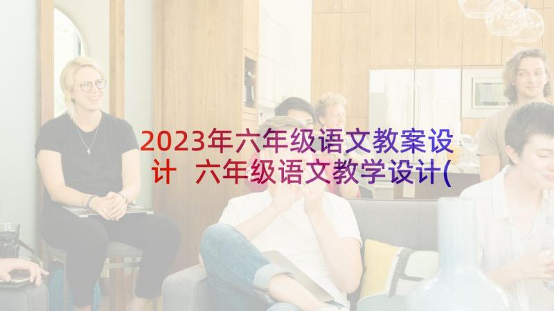 2023年六年级语文教案设计 六年级语文教学设计(汇总7篇)