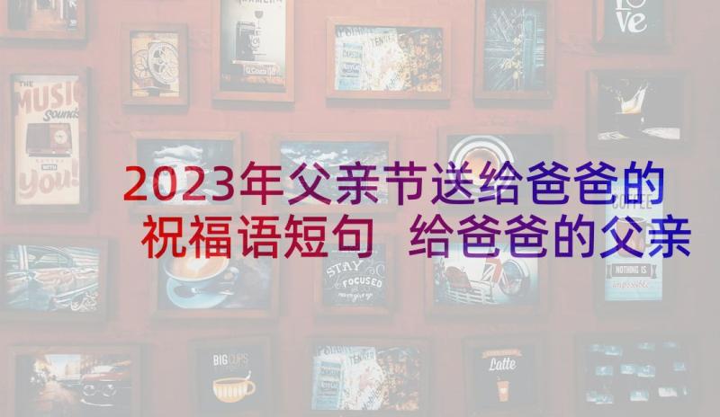 2023年父亲节送给爸爸的祝福语短句 给爸爸的父亲节祝福语(通用9篇)