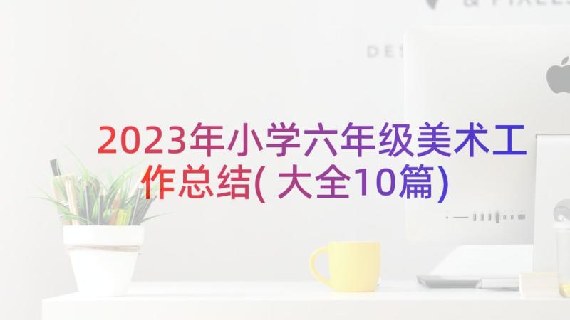 2023年小学六年级美术工作总结(大全10篇)