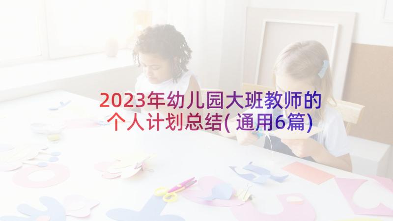 2023年幼儿园大班教师的个人计划总结(通用6篇)
