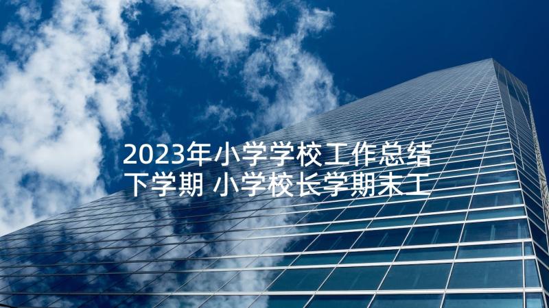 2023年小学学校工作总结下学期 小学校长学期末工作总结(汇总6篇)