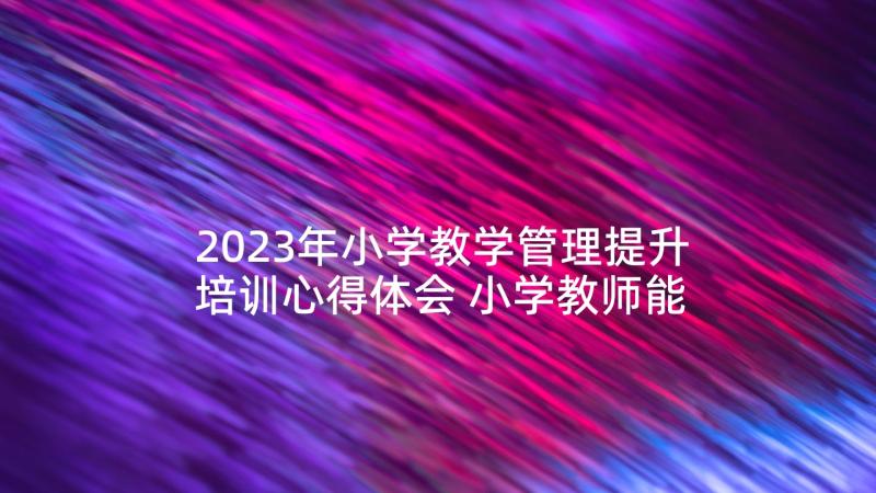 2023年小学教学管理提升培训心得体会 小学教师能力提升培训心得体会(汇总5篇)