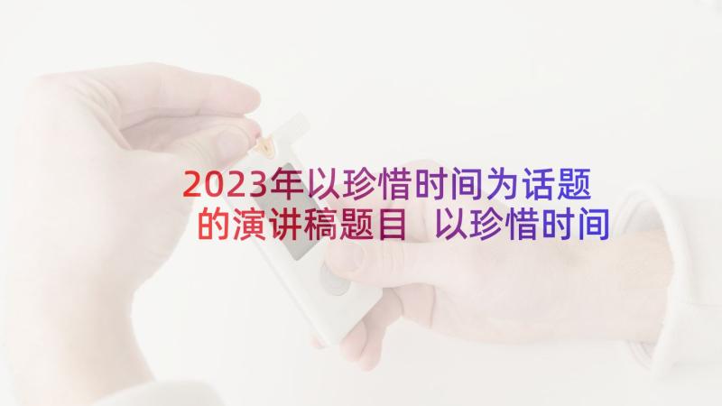 2023年以珍惜时间为话题的演讲稿题目 以珍惜时间为的演讲稿(优秀10篇)