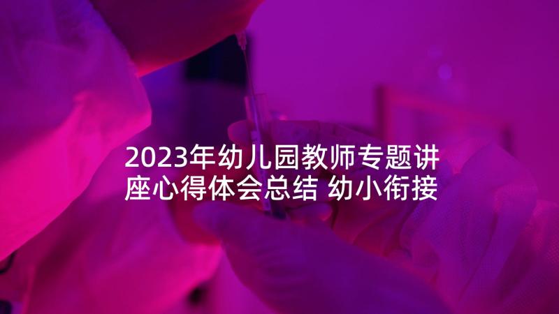 2023年幼儿园教师专题讲座心得体会总结 幼小衔接讲座心得体会幼儿园教师(实用5篇)