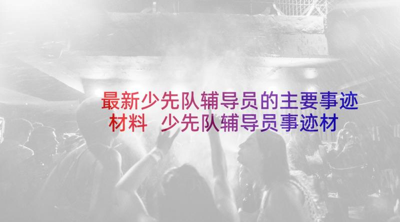 最新少先队辅导员的主要事迹材料 少先队辅导员事迹材料(模板9篇)