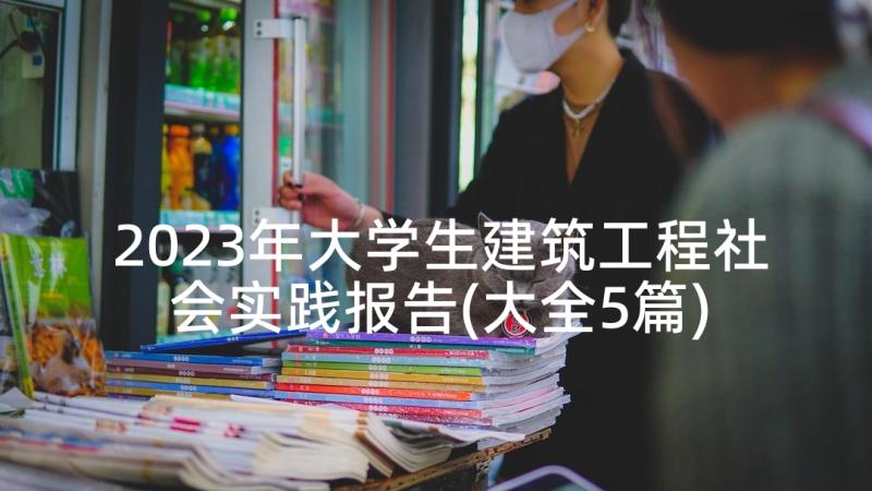 2023年大学生建筑工程社会实践报告(大全5篇)