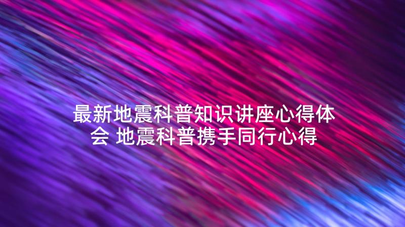 最新地震科普知识讲座心得体会 地震科普携手同行心得体会(通用6篇)