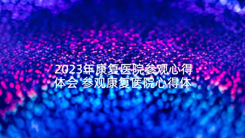 2023年康复医院参观心得体会 参观康复医院心得体会(精选5篇)