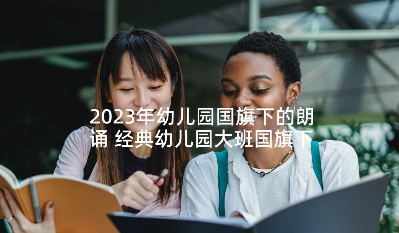 2023年幼儿园国旗下的朗诵 经典幼儿园大班国旗下讲话稿(模板5篇)