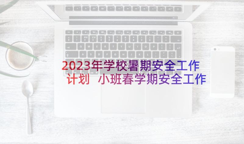 2023年学校暑期安全工作计划 小班春学期安全工作计划系列(大全5篇)