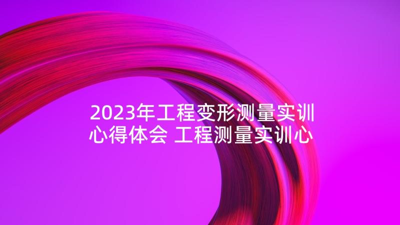 2023年工程变形测量实训心得体会 工程测量实训心得体会(通用5篇)