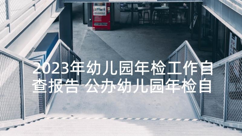 2023年幼儿园年检工作自查报告 公办幼儿园年检自查报告(通用7篇)