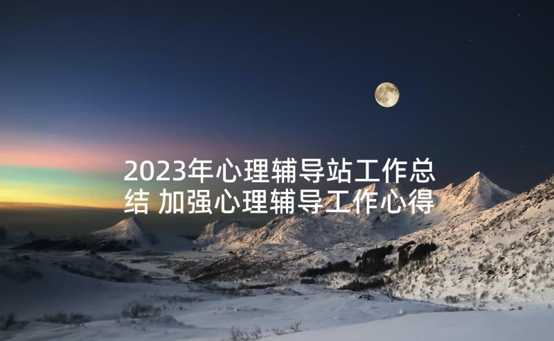 2023年心理辅导站工作总结 加强心理辅导工作心得体会(模板10篇)