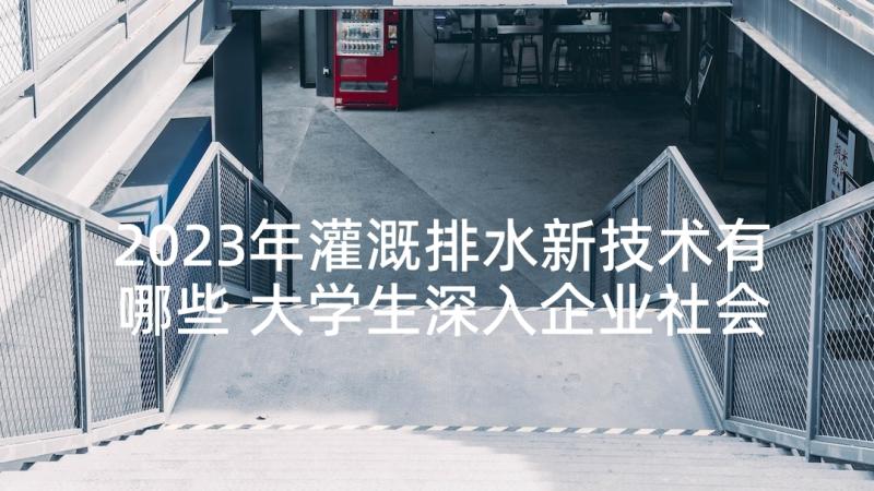 2023年灌溉排水新技术有哪些 大学生深入企业社会调查报告(实用5篇)