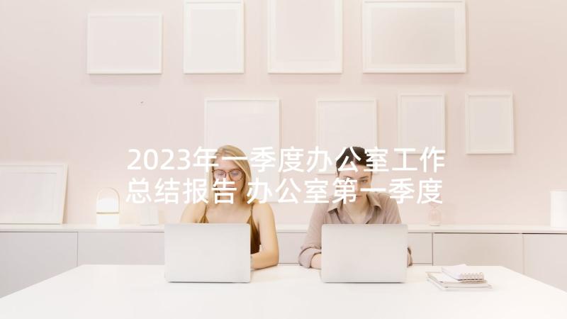 2023年一季度办公室工作总结报告 办公室第一季度工作总结(精选5篇)