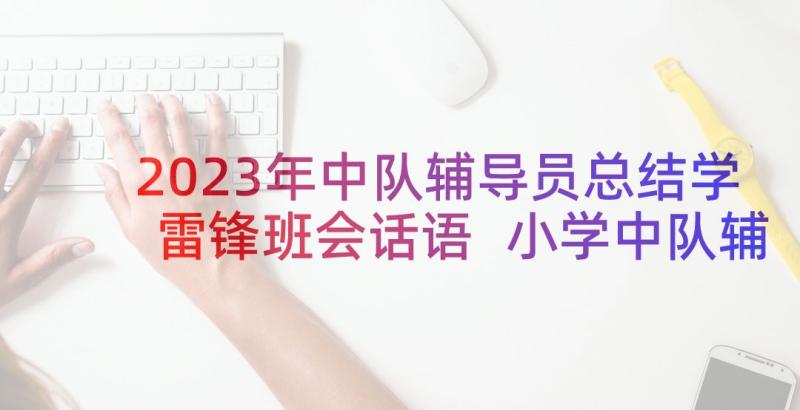 2023年中队辅导员总结学雷锋班会话语 小学中队辅导员工作总结(大全5篇)