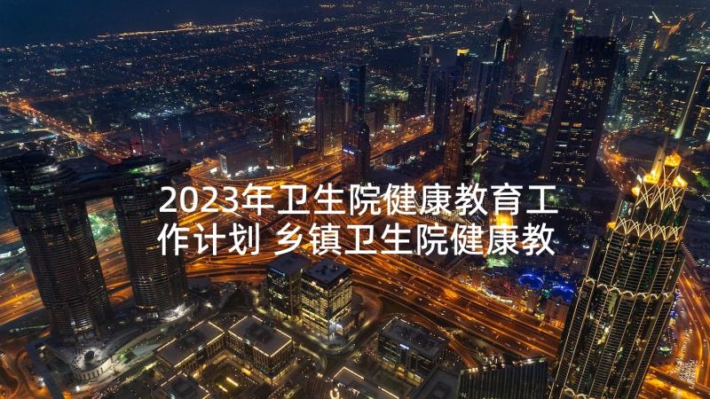 2023年卫生院健康教育工作计划 乡镇卫生院健康教育工作计划(精选6篇)