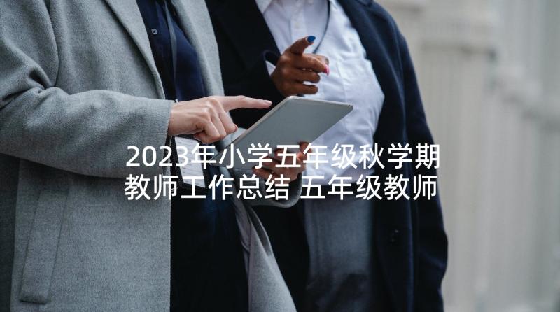 2023年小学五年级秋学期教师工作总结 五年级教师个人工作总结(大全7篇)