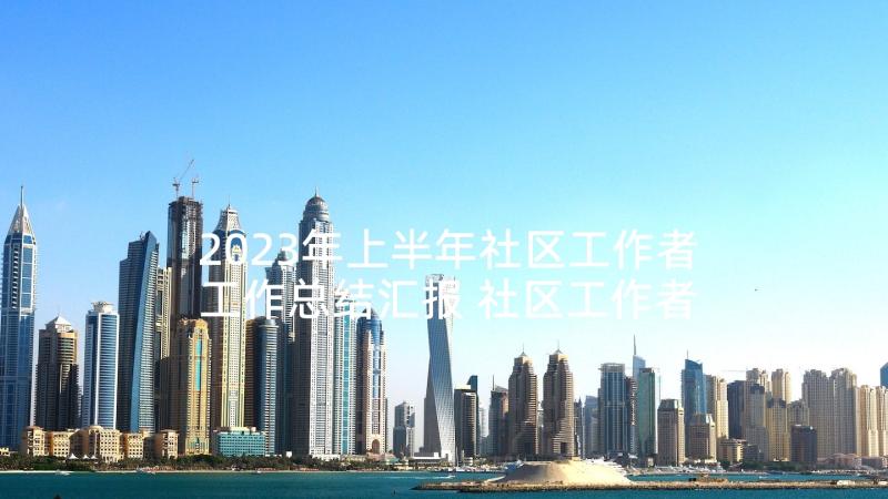 2023年上半年社区工作者工作总结汇报 社区工作者上半年个人工作总结(汇总9篇)