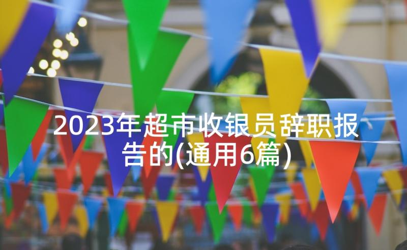 2023年超市收银员辞职报告的(通用6篇)