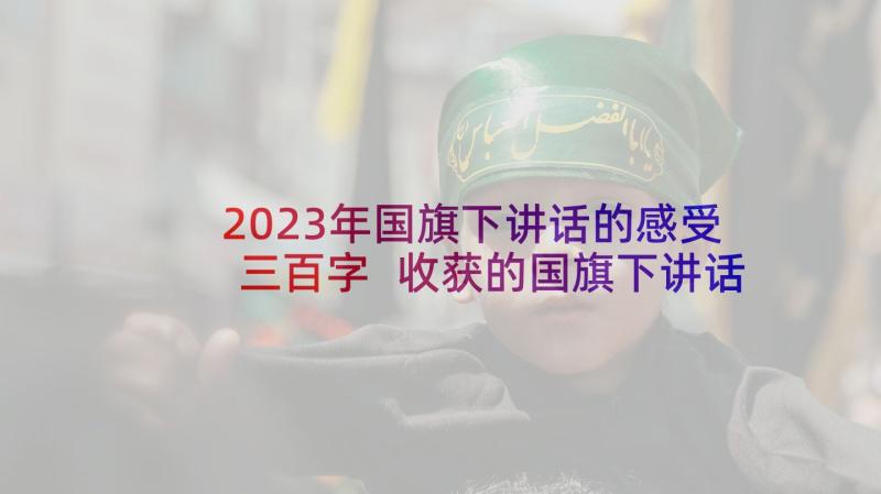 2023年国旗下讲话的感受三百字 收获的国旗下讲话稿(优秀5篇)