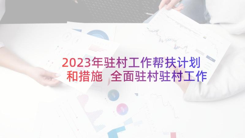 2023年驻村工作帮扶计划和措施 全面驻村驻村工作计划(大全7篇)