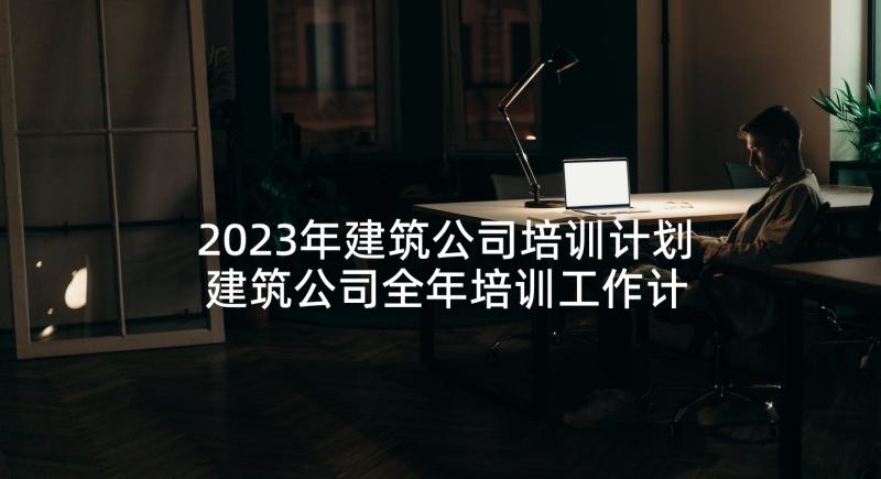 2023年建筑公司培训计划 建筑公司全年培训工作计划必备(精选5篇)