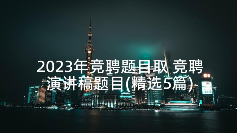 2023年竞聘题目取 竞聘演讲稿题目(精选5篇)