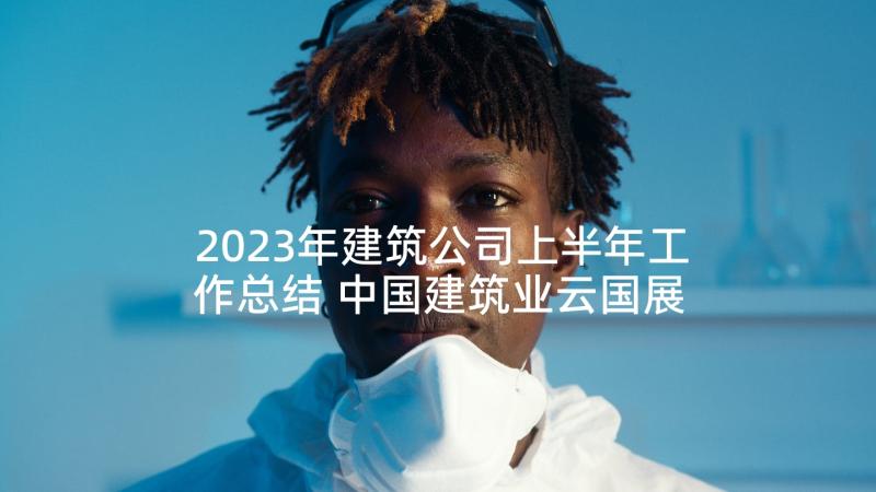 2023年建筑公司上半年工作总结 中国建筑业云国展心得体会(优质9篇)