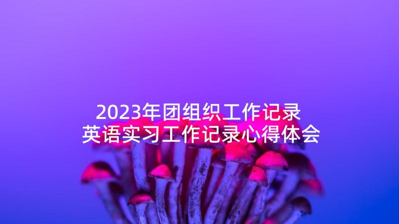 2023年团组织工作记录 英语实习工作记录心得体会(精选5篇)