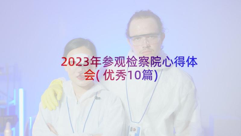 2023年参观检察院心得体会(优秀10篇)