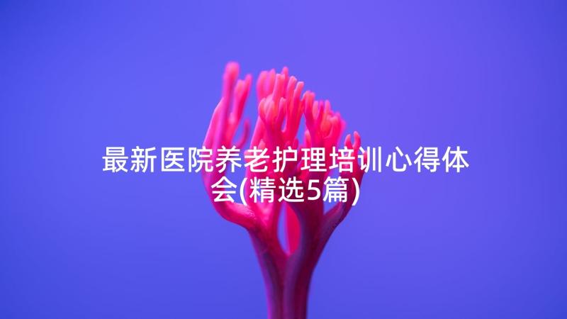 最新医院养老护理培训心得体会(精选5篇)