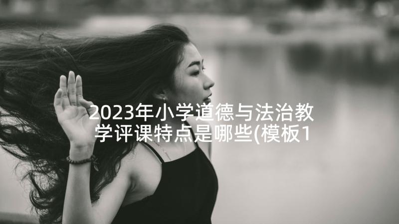 2023年小学道德与法治教学评课特点是哪些(模板10篇)