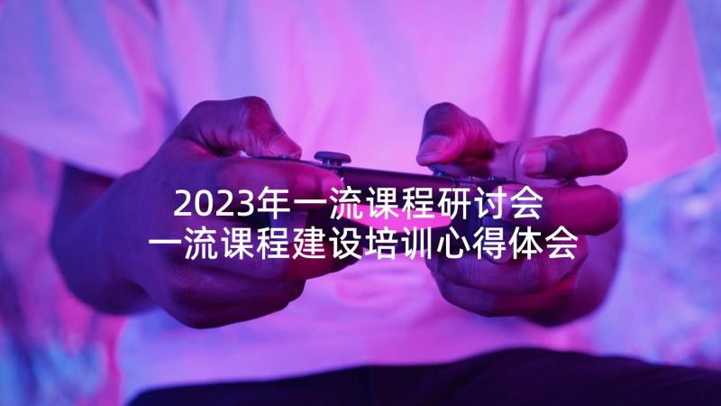 2023年一流课程研讨会 一流课程建设培训心得体会(优质5篇)