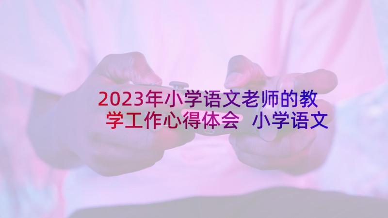 2023年小学语文老师的教学工作心得体会 小学语文老师的教学工作心得(通用10篇)