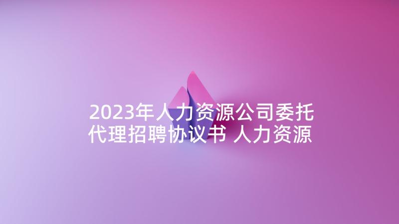 2023年人力资源公司委托代理招聘协议书 人力资源合同(模板9篇)