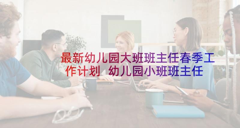 最新幼儿园大班班主任春季工作计划 幼儿园小班班主任工作计划(精选6篇)