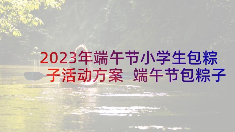 2023年端午节小学生包粽子活动方案 端午节包粽子活动方案(大全9篇)